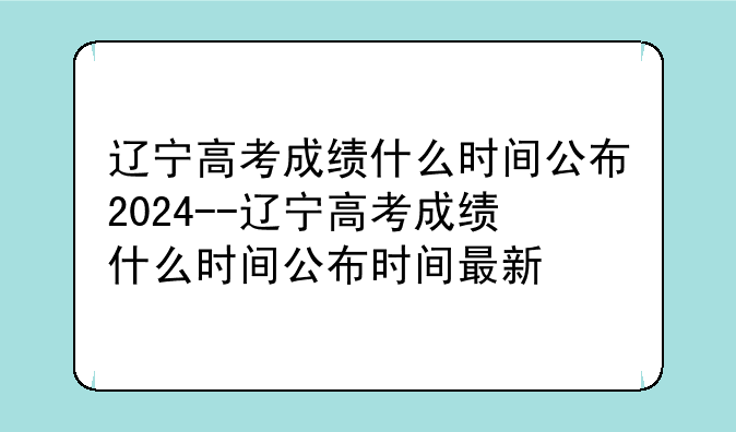 辽宁高考成绩什么时间公布2024--辽宁高考成绩什么时间公布时间最新