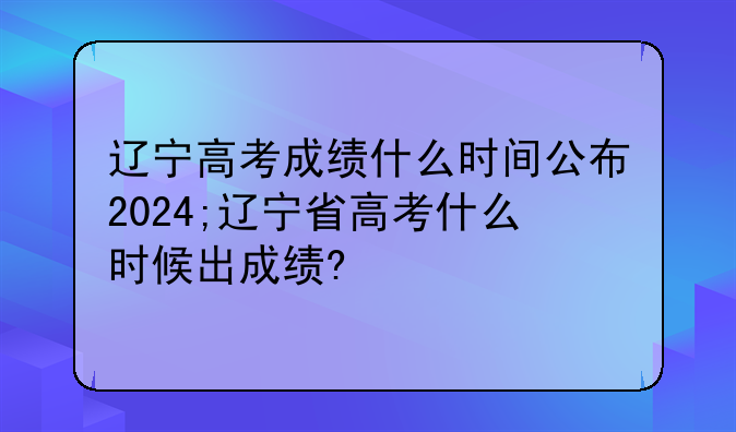 辽宁高考成绩什么时间公布2024;辽宁省高考什么时候出成绩?