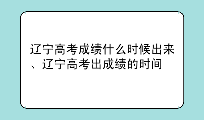 辽宁高考成绩什么时候出来、辽宁高考出成绩的时间