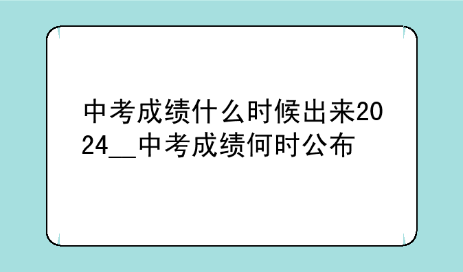中考成绩什么时候出来2024__中考成绩何时公布