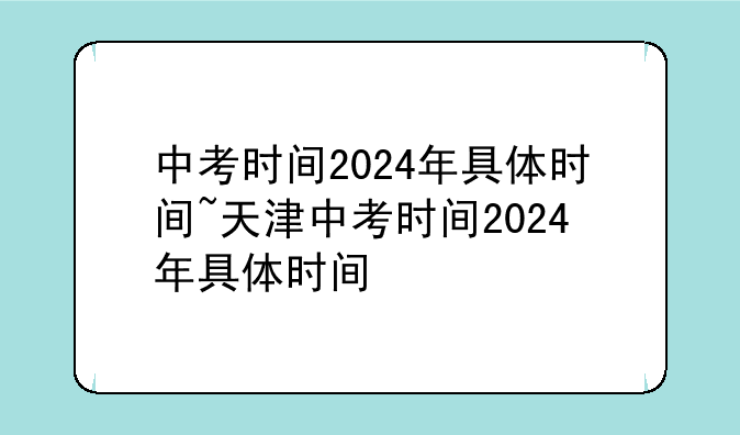中考时间2024年具体时间~天津中考时间2024年具体时间