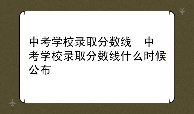 中考学校录取分数线__中考学校录取分数线什么时候公布