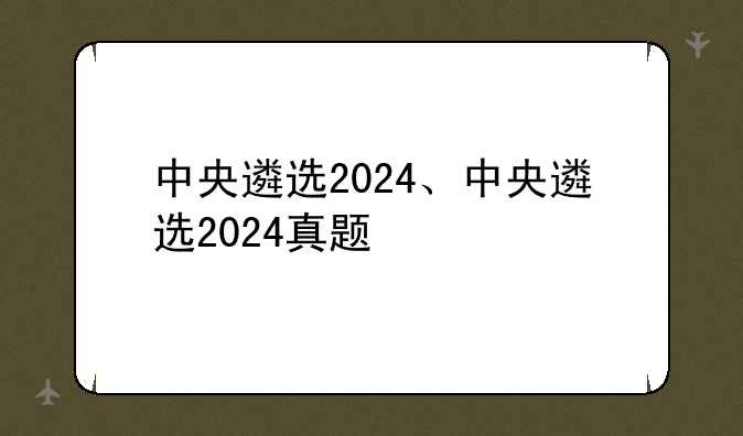 中央遴选2024、中央遴选2024真题