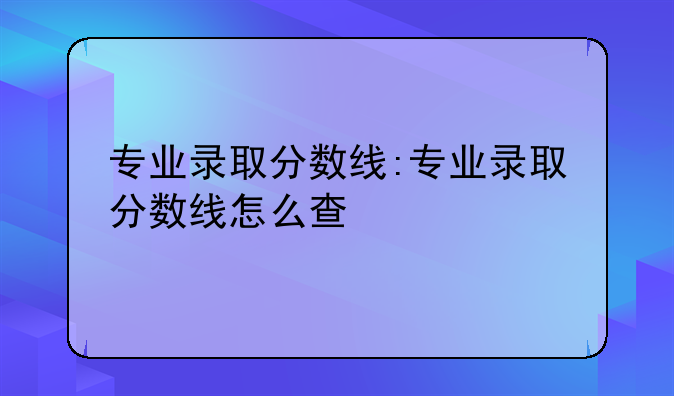 专业录取分数线:专业录取分数线怎么查