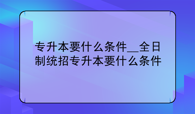 专升本要什么条件__全日制统招专升本要什么条件