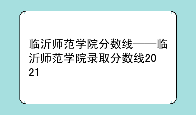 临沂师范学院分数线——临沂师范学院录取分数线2021