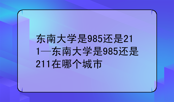 东南大学是985还是211—东南大学是985还是211在哪个城市
