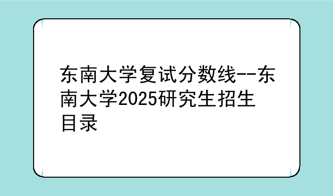 东南大学复试分数线--东南大学2025研究生招生目录