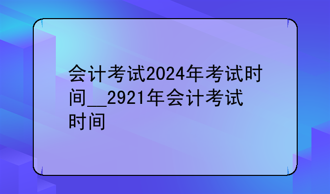 会计考试2024年考试时间__2921年会计考试时间