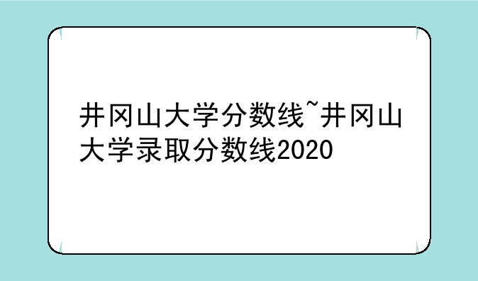井冈山大学分数线~井冈山大学录取分数线2020