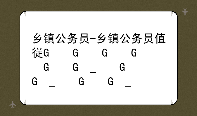乡镇公务员-乡镇公务员值得考吗