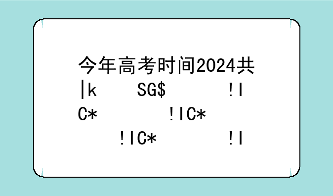 今年高考时间2024具体时间，今年高考时间2024具体时间是多少