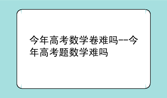 今年高考数学卷难吗--今年高考题数学难吗