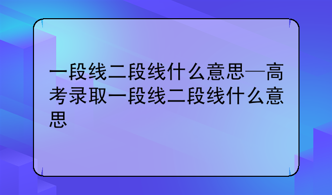 一段线二段线什么意思—高考录取一段线二段线什么意思