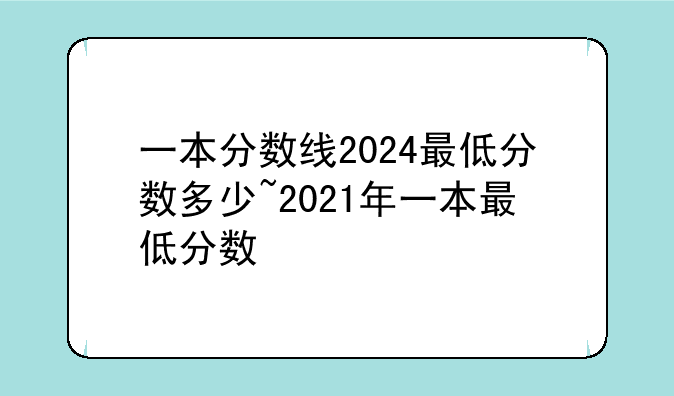 一本分数线2024最低分数多少~2021年一本最低分数