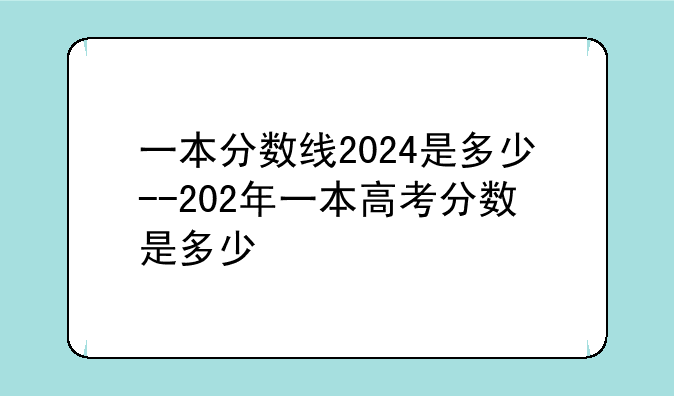 一本分数线2024是多少--202年一本高考分数是多少