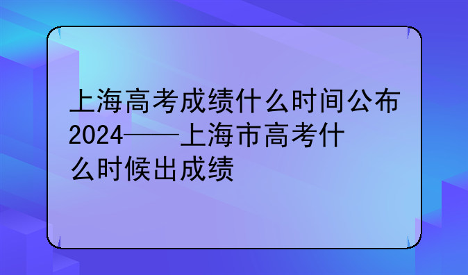 上海高考成绩什么时间公布2024——上海市高考什么时候出成绩
