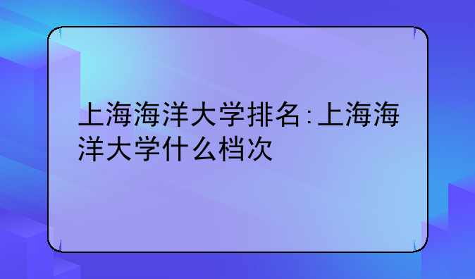 上海海洋大学排名:上海海洋大学什么档次