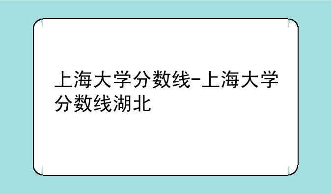 上海大学分数线-上海大学分数线湖北