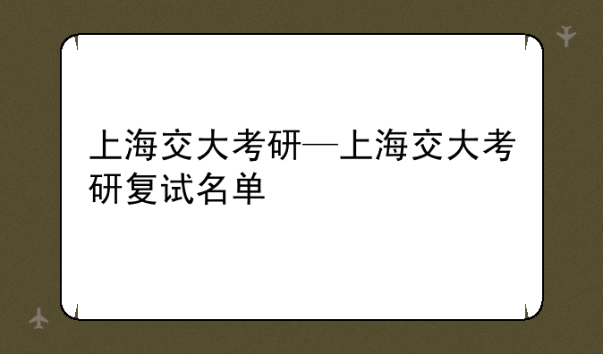 上海交大考研—上海交大考研复试名单