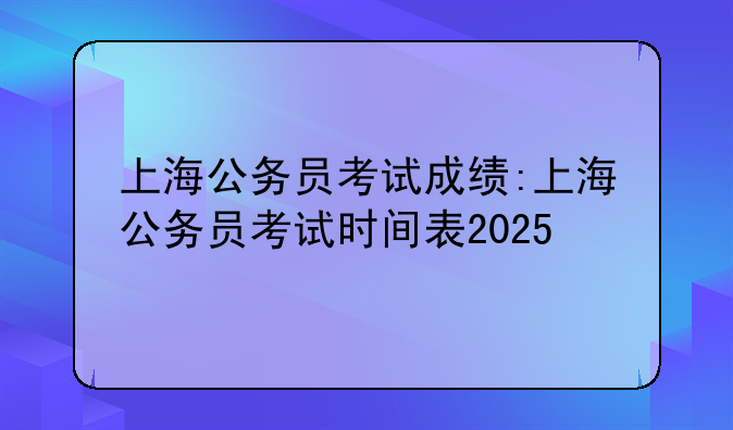 上海公务员考试成绩:上海公务员考试时间表2025