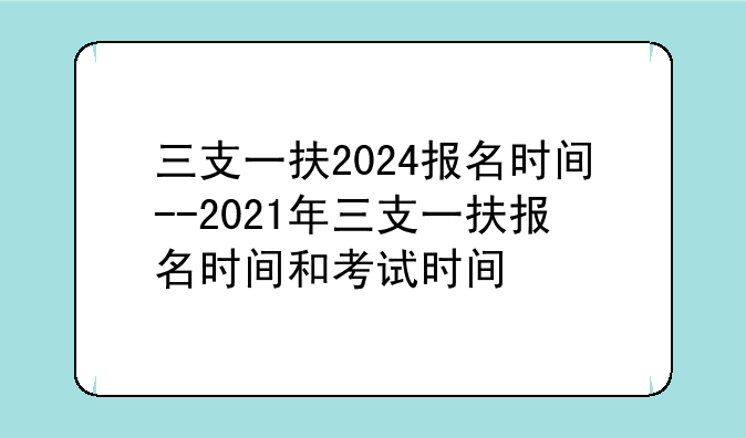 三支一扶2024报名时间--2021年三支一扶报名时间和考试时间