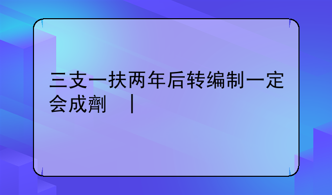 三支一扶两年后转编制一定会成功吗:3支一扶报名条件