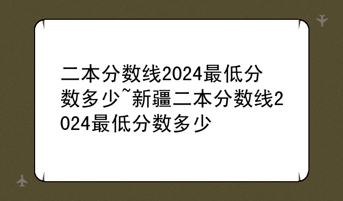 二本分数线2024最低分数多少~新疆二本分数线2024最低分数多少