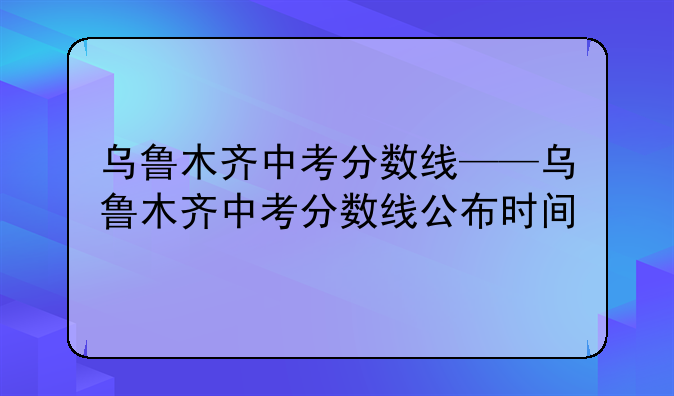 乌鲁木齐中考分数线——乌鲁木齐中考分数线公布时间
