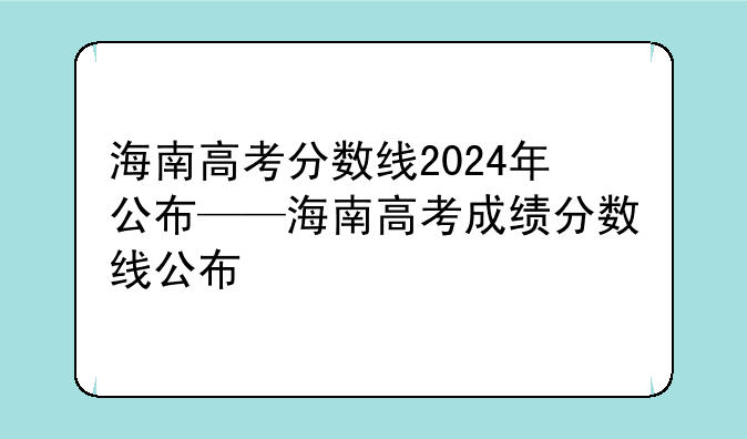 海南高考分数线2024年公布——海南高考成绩分数线公布