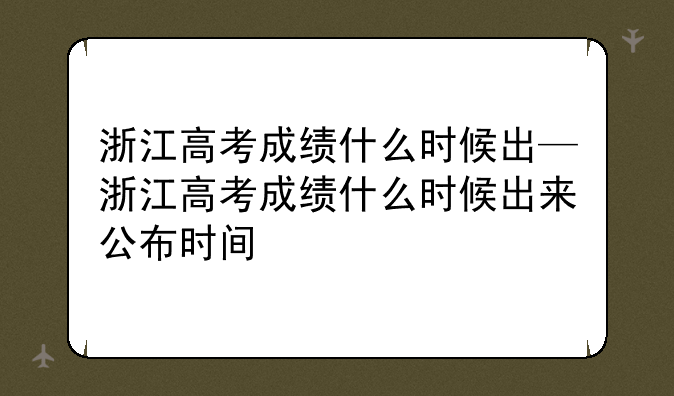 浙江高考成绩什么时候出—浙江高考成绩什么时候出来公布时间