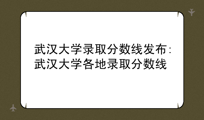 武汉大学录取分数线发布:武汉大学各地录取分数线