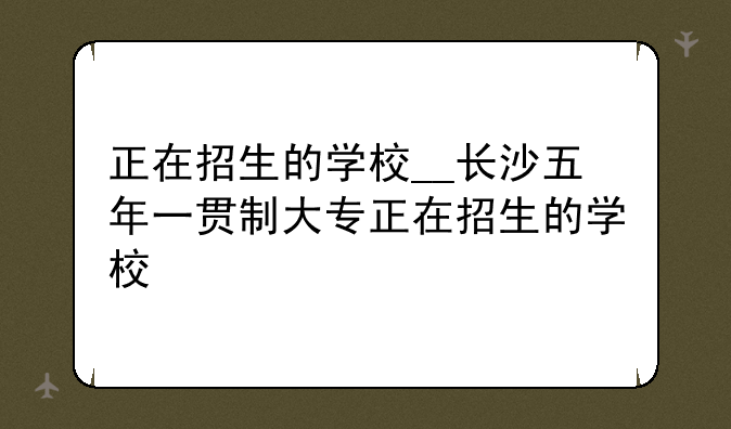 正在招生的学校__长沙五年一贯制大专正在招生的学校