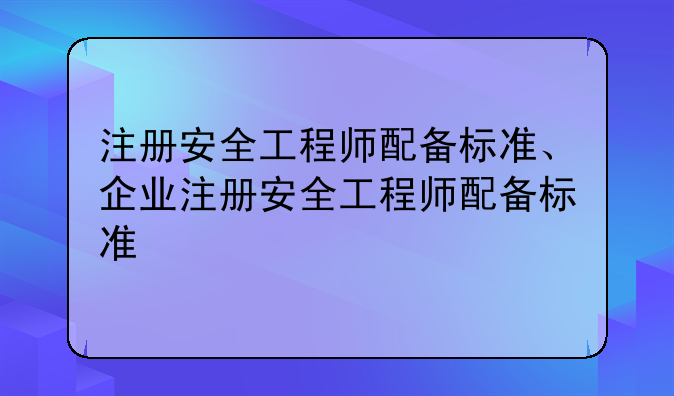 注册安全工程师配备标准、企业注册安全工程师配备标准