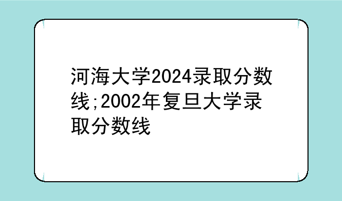 河海大学2024录取分数线;2002年复旦大学录取分数线