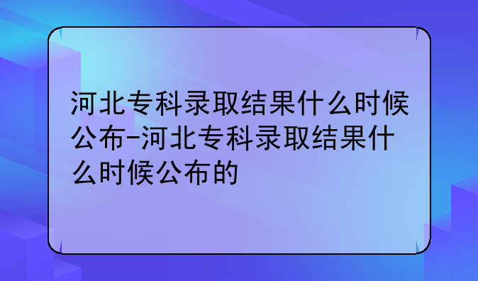 河北专科录取结果什么时候公布-河北专科录取结果什么时候公布的