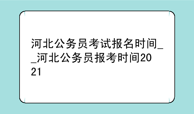 河北公务员考试报名时间__河北公务员报考时间2021