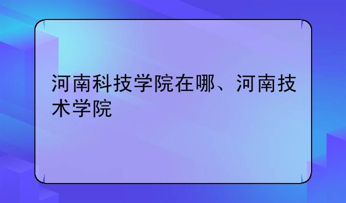 河南科技学院在哪、河南技术学院