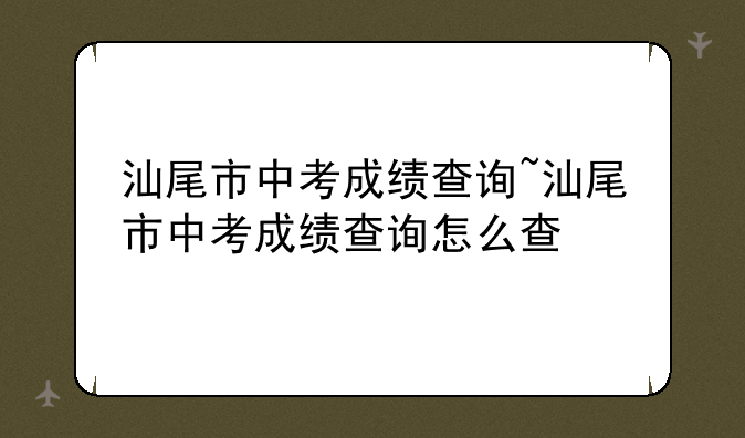 汕尾市中考成绩查询~汕尾市中考成绩查询怎么查