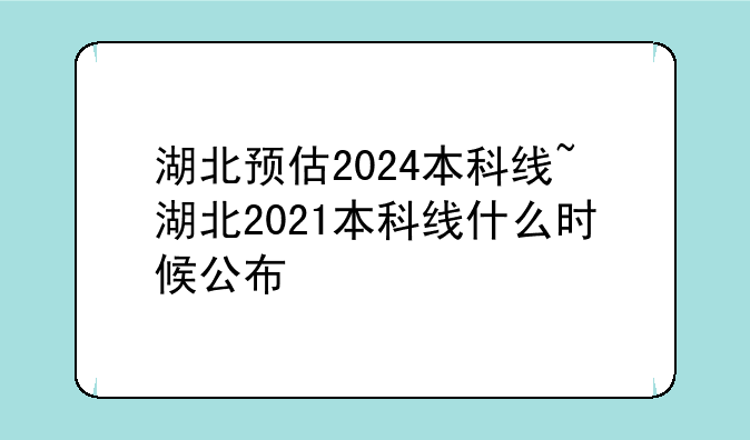 湖北预估2024本科线~湖北2021本科线什么时候公布