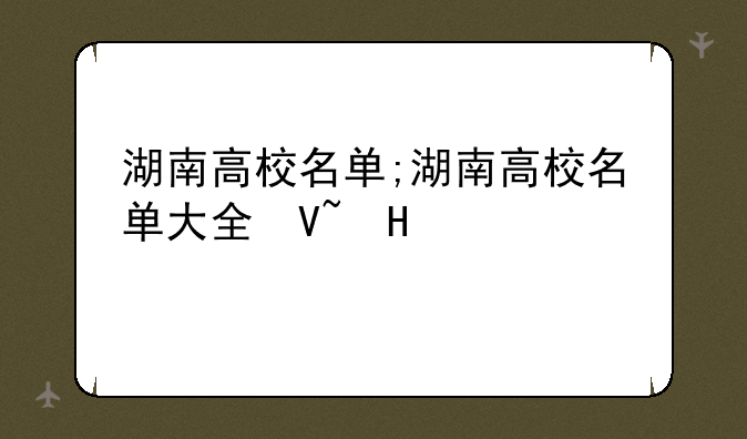 湖南高校名单;湖南高校名单大全及档次