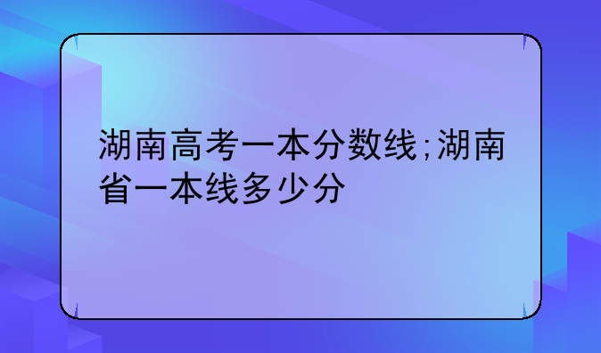 湖南高考一本分数线;湖南省一本线多少分