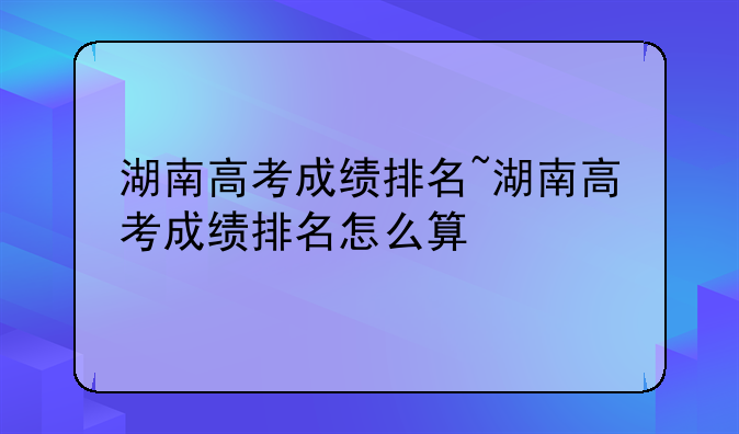 湖南高考成绩排名~湖南高考成绩排名怎么算