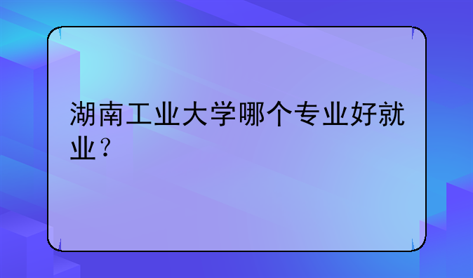 湖南工业大学哪个专业好就业？