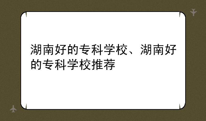 湖南好的专科学校、湖南好的专科学校推荐