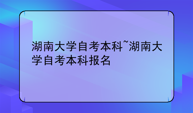 湖南大学自考本科~湖南大学自考本科报名