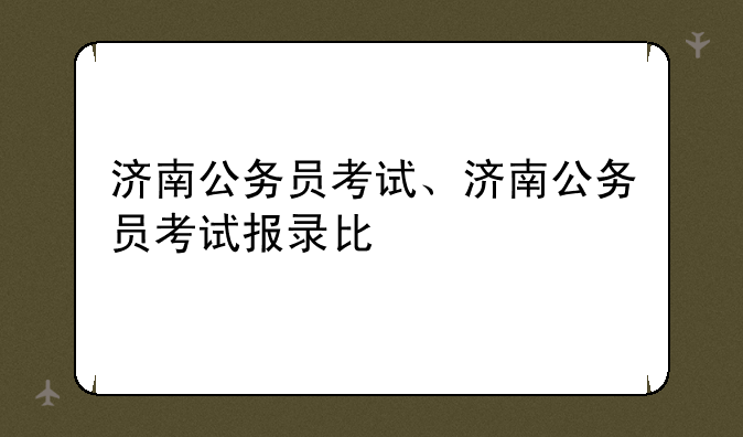 济南公务员考试、济南公务员考试报录比