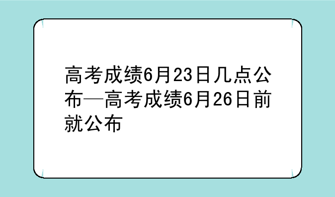 高考成绩6月23日几点公布—高考成绩6月26日前就公布