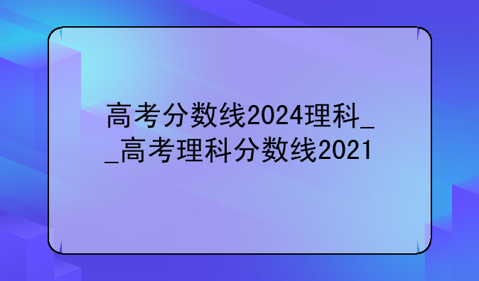 高考分数线2024理科__高考理科分数线2021