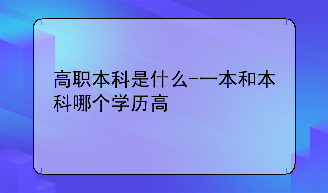 高职本科是什么-一本和本科哪个学历高